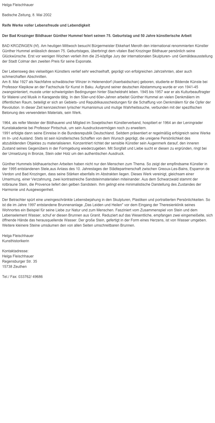 Helga Fleischhauer

Badische Zeitung, 8. Mai 2002Reife Werke voller Lebensfreude und LebendigkeitDer Bad Krozinger Bildhauer Günther Hummel feiert seinen 75. Geburtstag und 50 Jahre künstlerische ArbeitBAD KROZINGEN (hf). Am heutigen Mittwoch besucht Bürgermeister Ekkehart Meroth den international renommierten Künstler Günther Hummel anlässlich dessen 75. Geburtstages, überbringt dem vitalen Bad Krozinger Bildhauer persönlich seine Glückwünsche. Erst vor wenigen Wochen verlieh ihm die 25-köpfige Jury der internationalen Skulpturen- und Gemäldeausstellung der Stadt Colmar den zweiten Preis für seine Exponate.Der Lebensweg des vielseitigen Künstlers verlief sehr wechselhaft, geprägt von erfolgreichen Jahrzehnten, aber auch schmerzhaften Abschnitten.Am 8. Mai 1927 als Nachfahre schwäbischer Winzer in Helenendorf (Aserbaidschan) geboren, studierte er Bildende Künste bei Professor Klepikow an der Fachschule für Kunst in Baku. Aufgrund seiner deutschen Abstammung wurde er von 1941-45 zwangsinteniert, musste unter schwierigsten Bedingungen hinter Stacheldraht leben. 1945 bis 1957 war er als Kulturbeauftragter für Malerei und Musik in Karaganda tätig. In den 50er-und 60er-Jahren arbeitet Günther Hummel an vielen Denkmälern im öffentlichen Raum, beteiligt er sich an Gebiets- und Republikausscheidungen für die Schaffung von Denkmälern für die Opfer der Revolution. In dieser Zeit kennzeichnen lyrischer Humanismus und mutige Wahrheitssuche, verbunden mit der spezifischen Betonung des verwendeten Materials, sein Werk.1964, als reifer Meister der Bildhauerei und Mitglied im Sowjetischen Künstlerverband, hospitiert er 1964 an der Leningrader Kunstakademie bei Professor Pintschuk, um sein Ausdrucksvermögen noch zu erweitern.1991 erfolgte dann seine Einreise in die Bundesrepublik Deutschland. Seitdem präsentiert er regelmäßig erfolgreich seine Werke im In- und Ausland. Stets ist sein künstlerisches Schaffen von dem Wunsch geprägt, die ureigene Persönlichkeit des abzubildenden Objektes zu materialisieren. Konzentriert richtet der sensible Künstler sein Augenmerk darauf, den inneren Zustand seines Gegenübers in der Formgebung wiederzugeben. Mit Sorgfalt und Liebe sucht er diesen zu ergründen, ringt bei der Umsetzung in Bronze, Stein oder Holz um den authentischen Ausdruck.Günther Hummels bildhauerischen Arbeiten haben nicht nur den Menschen zum Thema. So zeigt der empfindsame Künstler in der 1995 entstandenen Stele,aus Anlass des 10. Jahrestages der Städtepartnerschaft zwischen Greoux-Les-Bains, Esparron de Verdon und Bad Krozingen, dass seine Stärken ebenfalls im Abstrakten liegen. Dieses Werk vereinigt, gleichsam einer Umarmung, einer Verzahnung, zwei kontrastreiche Sandsteinmaterialien miteinander. Aus dem Schwarzwald stammt der rotbraune Stein, die Provence liefert den gelben Sandstein. Ihm gelingt eine minimalistische Darstellung des Zustandes der Harmonie und Ausgewogenheit.Der Betrachter spürt eine uneingeschränkte Lebensbejahung in den Skulpturen, Plastiken und portraitierten Persönlichkeiten. So ist die im Jahre 1997 entstandene Brunnenanlage „Das Leiden und Heilen" vor dem Eingang der Theresienklinik seines Wohnortes ein Beispiel für seine Liebe zur Natur und zum Menschen. Fasziniert vom Zusammenspiel von Stein und dem Lebenselement Wasser, schuf er diesen Brunnen aus Granit. Reduziert auf das Wesentliche, empfangen zwei eingemeißelte, sich öffnende Hände das herausquellende Wasser. Der große Stein, gefertigt in der Form eines Herzens, ist von Wasser umgeben. Weitere kleinere Steine umsäumen den von allen Seiten umschreitbaren Brunnen.Helga FleischhauerKunsthistorikerinKontaktadresse:Helga FleischhauerRegensburger Str. 3515738 ZeuthenTel./ Fax: 033762/ 49686helga_fleischhauer@web.de
